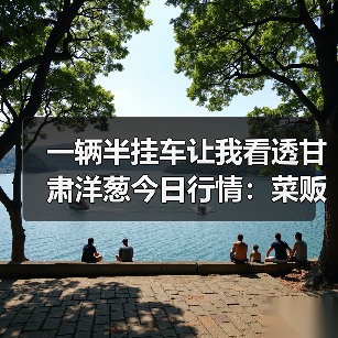 一辆半挂车让我看透甘肃洋葱今日行情:菜贩子的翻身仗(图1) 一辆半挂车让我看透甘肃洋葱今日行情:菜贩子的翻身仗(图1)