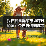 我在甘肃洋葱市场踩过的坑:今日行情到底怎么看?(图1) 我在甘肃洋葱市场踩过的坑:今日行情到底怎么看?(图1)