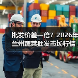 批发价差一倍？2026年兰州蔬菜批发市场行情深度拆解