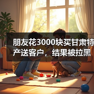 朋友花3000块买甘肃特产送客户,结果被拉黑了:甘肃特产礼品定制案例(图3) 朋友花3000块买甘肃特产送客户,结果被拉黑了:甘肃特产礼品定制案例(图3)